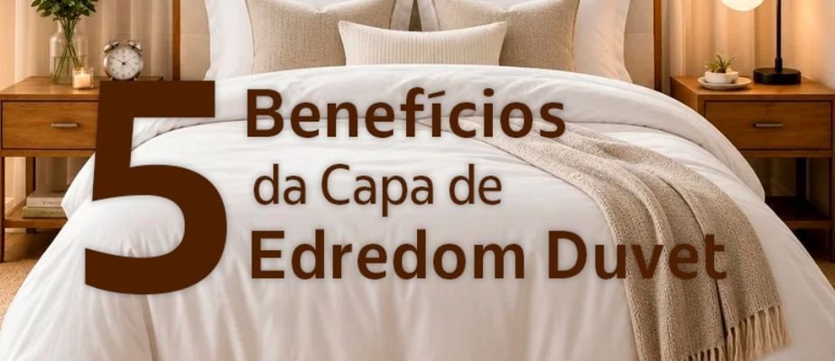 5 Benefícios da Capa de Edredom Duvet: Mais Conforto, Proteção e Praticidade